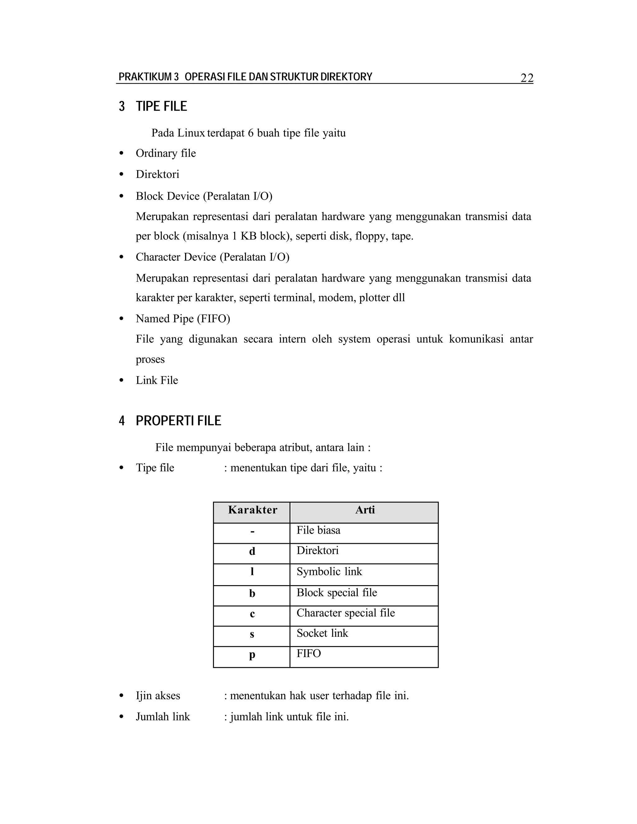 PRAKTIKUM 3 OPERASI FILE DAN STRUKTUR DIREKTORY

22

3 TIPE FILE
Pada Linux terdapat 6 buah tipe file yaitu
•

Ordinary file

•

Direktori

•

Block Device (Peralatan I/O)
Merupakan representasi dari peralatan hardware yang menggunakan transmisi data
per block (misalnya 1 KB block), seperti disk, floppy, tape.

•

Character Device (Peralatan I/O)
Merupakan representasi dari peralatan hardware yang menggunakan transmisi data
karakter per karakter, seperti terminal, modem, plotter dll

•

Named Pipe (FIFO)
File yang digunakan secara intern oleh system operasi untuk komunikasi antar
proses

•

Link File

4 PROPERTI FILE
File mempunyai beberapa atribut, antara lain :
•

Tipe file

: menentukan tipe dari file, yaitu :

Karakter

Arti

-

File biasa

d

Direktori

l

Symbolic link

b

Block special file

c

Character special file

s

Socket link

p

FIFO

•

Ijin akses

: menentukan hak user terhadap file ini.

•

Jumlah link

: jumlah link untuk file ini.

 