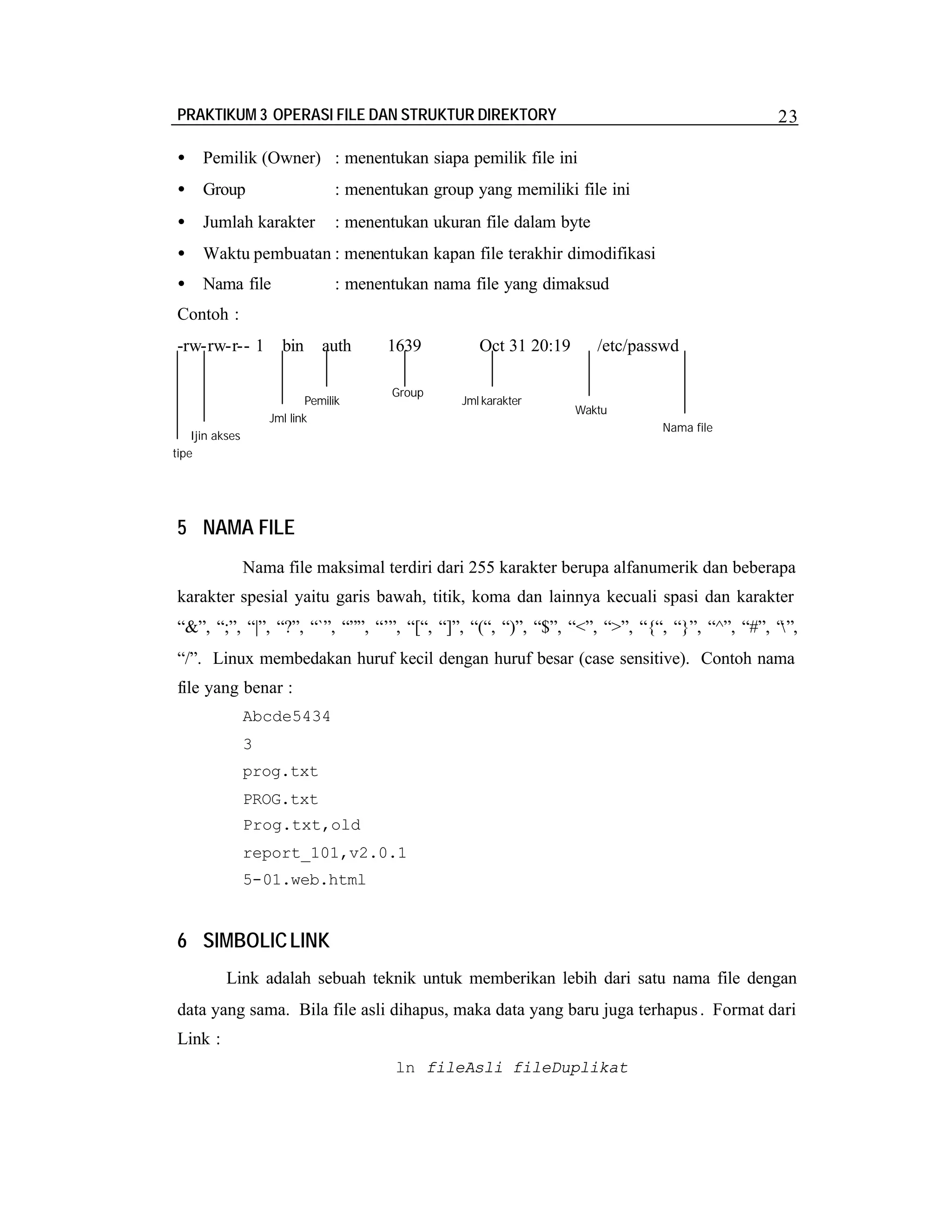 PRAKTIKUM 3 OPERASI FILE DAN STRUKTUR DIREKTORY

23

•

Pemilik (Owner) : menentukan siapa pemilik file ini

•

Group

: menentukan group yang memiliki file ini

•

Jumlah karakter

: menentukan ukuran file dalam byte

•

Waktu pembuatan : menentukan kapan file terakhir dimodifikasi

•

Nama file

: menentukan nama file yang dimaksud

Contoh :
-rw-rw-r-- 1

bin

auth

Pemilik
Jml link

1639
Group

Oct 31 20:19
Jml karakter

/etc/passwd

Waktu
Nama file

Ijin akses
tipe

5 NAMA FILE
Nama file maksimal terdiri dari 255 karakter berupa alfanumerik dan beberapa
karakter spesial yaitu garis bawah, titik, koma dan lainnya kecuali spasi dan karakter
“&”, “;”, “|”, “?”, “`”, “””, “’”, “[“, “]”, “(“, “)”, “$”, “<”, “>”, “{“, “}”, “^”, “#”, “
”,
“/”. Linux membedakan huruf kecil dengan huruf besar (case sensitive). Contoh nama
file yang benar :
Abcde5434
3
prog.txt
PROG.txt
Prog.txt,old
report_101,v2.0.1
5-01.web.html

6 SIMBOLIC LINK
Link adalah sebuah teknik untuk memberikan lebih dari satu nama file dengan
data yang sama. Bila file asli dihapus, maka data yang baru juga terhapus . Format dari
Link :
ln fileAsli fileDuplikat

 