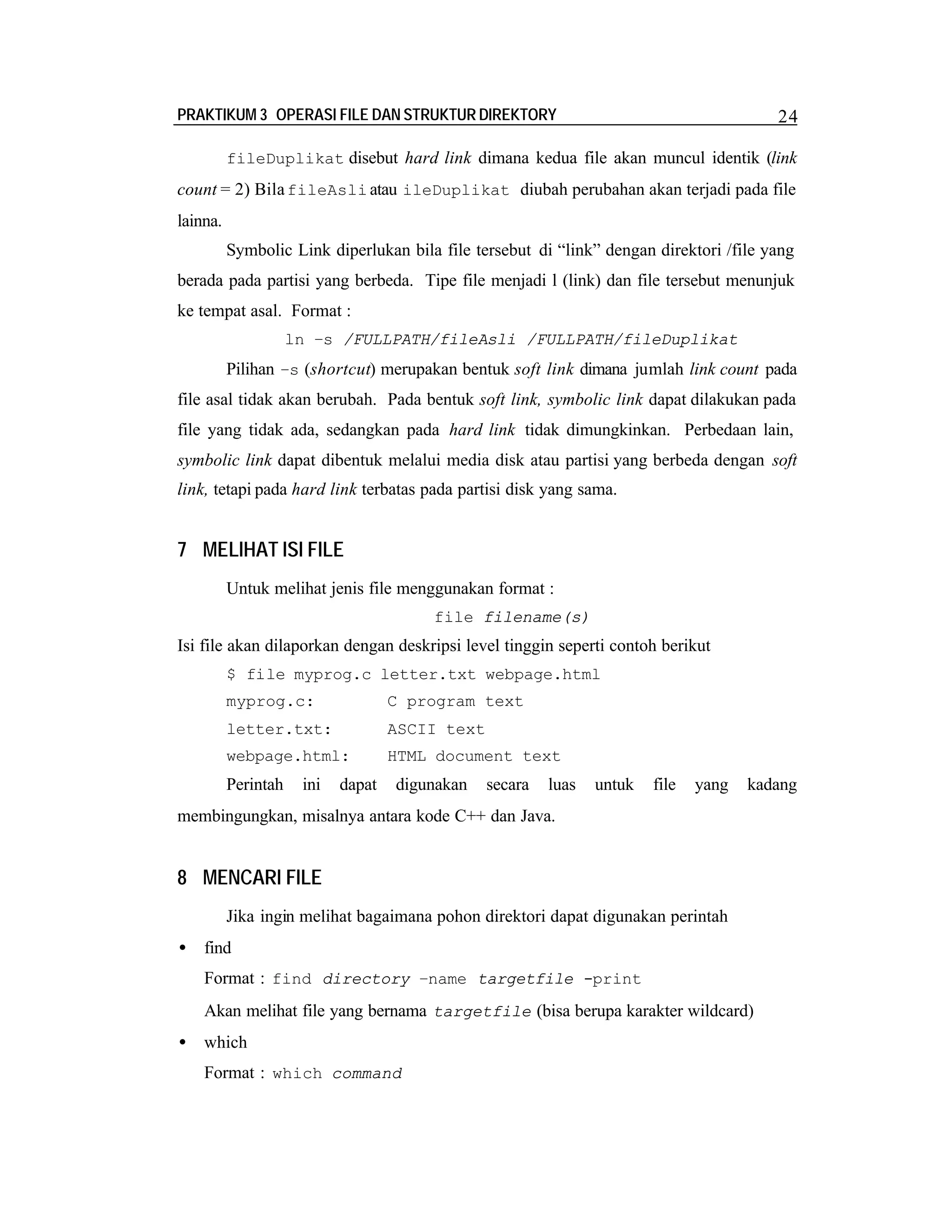 PRAKTIKUM 3 OPERASI FILE DAN STRUKTUR DIREKTORY

24

fileDuplikat disebut hard link dimana kedua file akan muncul identik (link

count = 2) Bila fileAsli atau ileDuplikat diubah perubahan akan terjadi pada file
lainna.
Symbolic Link diperlukan bila file tersebut di “link” dengan direktori /file yang
berada pada partisi yang berbeda. Tipe file menjadi l (link) dan file tersebut menunjuk
ke tempat asal. Format :
ln –s /FULLPATH/fileAsli /FULLPATH/fileDuplikat

Pilihan –s (shortcut) merupakan bentuk soft link dimana jumlah link count pada
file asal tidak akan berubah. Pada bentuk soft link, symbolic link dapat dilakukan pada
file yang tidak ada, sedangkan pada hard link tidak dimungkinkan. Perbedaan lain,
symbolic link dapat dibentuk melalui media disk atau partisi yang berbeda dengan soft
link, tetapi pada hard link terbatas pada partisi disk yang sama.

7 MELIHAT ISI FILE
Untuk melihat jenis file menggunakan format :
file filename(s)

Isi file akan dilaporkan dengan deskripsi level tinggin seperti contoh berikut
$ file myprog.c letter.txt webpage.html
myprog.c:

C program text

letter.txt:

ASCII text

webpage.html:

HTML document text

Perintah

ini

dapat

digunakan

secara

luas

untuk

file

yang

kadang

membingungkan, misalnya antara kode C++ dan Java.

8 MENCARI FILE
Jika ingin melihat bagaimana pohon direktori dapat digunakan perintah
•

find
Format : find directory –name targetfile -print
Akan melihat file yang bernama targetfile (bisa berupa karakter wildcard)

•

which
Format : which command

 