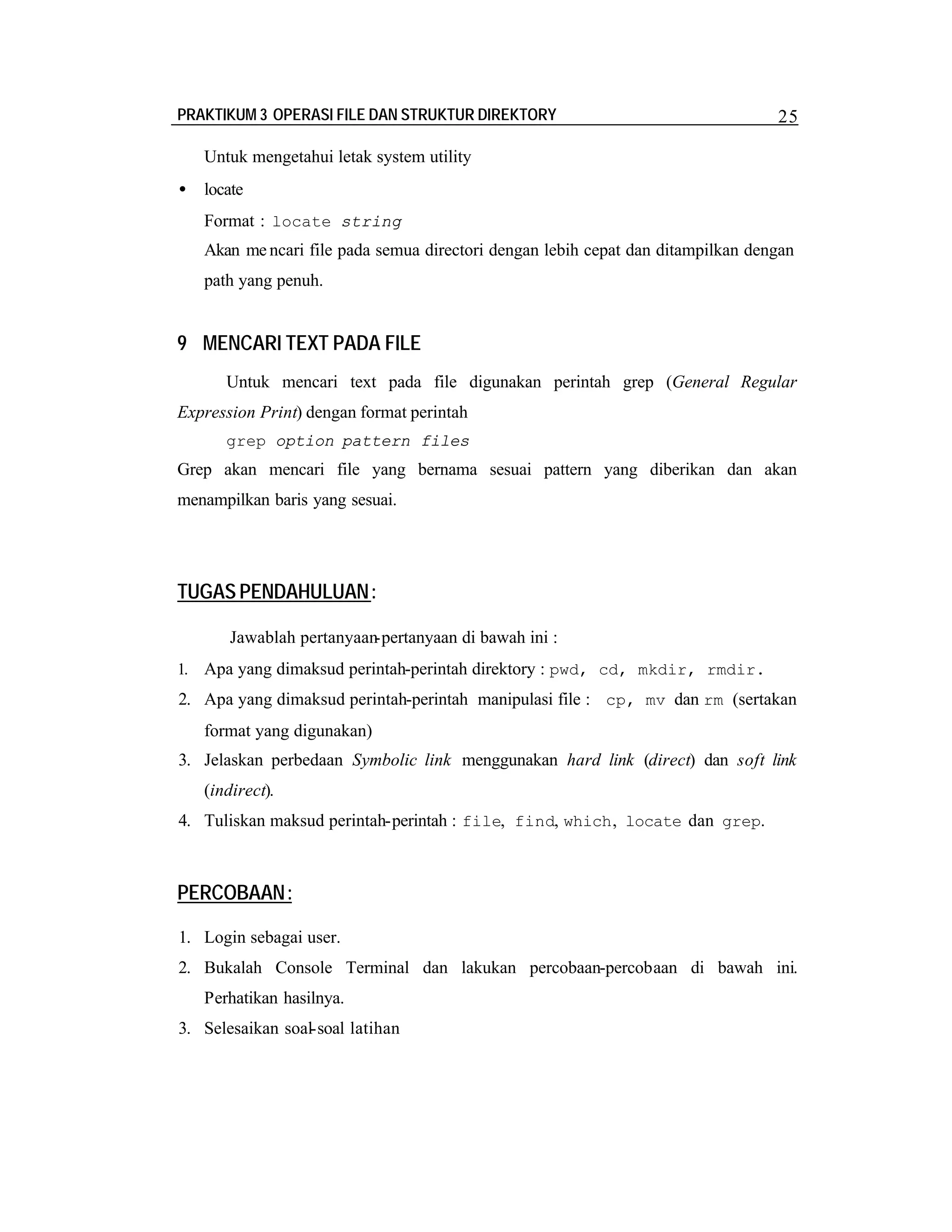 PRAKTIKUM 3 OPERASI FILE DAN STRUKTUR DIREKTORY

25

Untuk mengetahui letak system utility
•

locate
Format : locate string
Akan me ncari file pada semua directori dengan lebih cepat dan ditampilkan dengan
path yang penuh.

9 MENCARI TEXT PADA FILE
Untuk mencari text pada file digunakan perintah grep (General Regular
Expression Print) dengan format perintah
grep option pattern files

Grep akan mencari file yang bernama sesuai pattern yang diberikan dan akan
menampilkan baris yang sesuai.

TUGAS PENDAHULUAN :
Jawablah pertanyaan-pertanyaan di bawah ini :
1. Apa yang dimaksud perintah-perintah direktory : pwd, cd, mkdir, rmdir.

2. Apa yang dimaksud perintah-perintah manipulasi file : cp, mv dan rm (sertakan
format yang digunakan)
3. Jelaskan perbedaan Symbolic link menggunakan hard link (direct) dan soft link
(indirect).
4. Tuliskan maksud perintah-perintah : file, find, which , locate dan grep.

PERCOBAAN:
1. Login sebagai user.
2. Bukalah Console Terminal dan lakukan percobaan-percobaan di bawah ini.
Perhatikan hasilnya.
3. Selesaikan soal-soal latihan

 