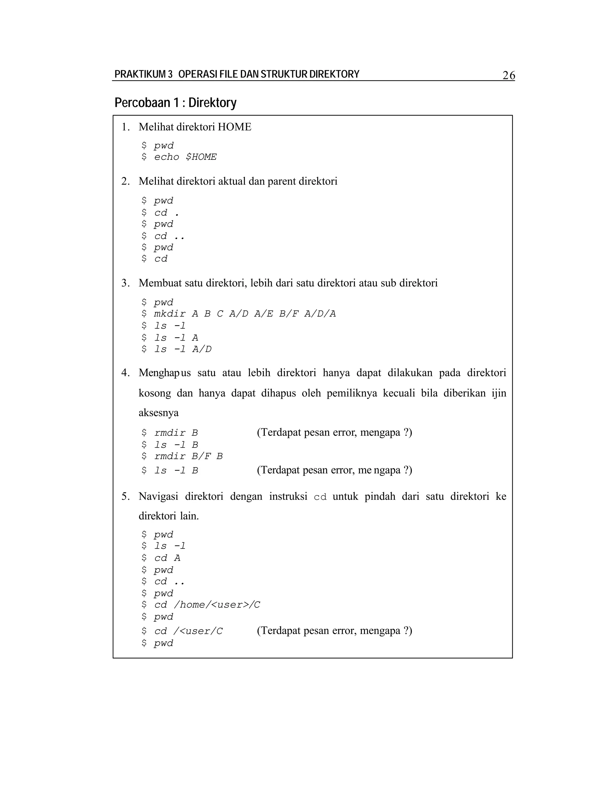 PRAKTIKUM 3 OPERASI FILE DAN STRUKTUR DIREKTORY

26

Percobaan 1 : Direktory
1. Melihat direktori HOME
$ pwd
$ echo $HOME

2. Melihat direktori aktual dan parent direktori
$
$
$
$
$
$

pwd
cd .
pwd
cd ..
pwd
cd

3. Membuat satu direktori, lebih dari satu direktori atau sub direktori
$
$
$
$
$

pwd
mkdir A B C A/D A/E B/F A/D/A
ls -l
ls -l A
ls -l A/D

4. Menghap us satu atau lebih direktori hanya dapat dilakukan pada direktori
kosong dan hanya dapat dihapus oleh pemiliknya kecuali bila diberikan ijin
aksesnya
$
$
$
$

rmdir
ls -l
rmdir
ls -l

B
B
B/F B
B

(Terdapat pesan error, mengapa ?)
(Terdapat pesan error, me ngapa ?)

5. Navigasi direktori dengan instruksi cd untuk pindah dari satu direktori ke
direktori lain.
$
$
$
$
$
$
$
$
$
$

pwd
ls -l
cd A
pwd
cd ..
pwd
cd /home/<user>/C
pwd
cd /<user/C
(Terdapat pesan error, mengapa ?)
pwd

 