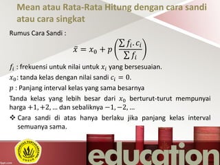 Mean atau Rata-Rata Hitung dengan cara sandi
atau cara singkat
Rumus Cara Sandi :
𝑥 = 𝑥0 + 𝑝
𝑓𝑖. 𝑐𝑖
𝑓𝑖
𝑓𝑖 : frekuensi untuk nilai untuk 𝑥𝑖 yang bersesuaian.
𝑥0: tanda kelas dengan nilai sandi 𝑐𝑖 = 0.
𝑝 : Panjang interval kelas yang sama besarnya
Tanda kelas yang lebih besar dari 𝑥0 berturut-turut mempunyai
harga +1, +2, … dan sebaliknya −1, −2, …
 Cara sandi di atas hanya berlaku jika panjang kelas interval
semuanya sama.
 