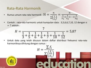 Rata-Rata Harmonik
• Rumus umum rata-rata harmonik : H =
𝑛
1
𝑥 𝑖
=
𝑛
1
𝑥1
+
1
𝑥2
+⋯+
1
𝑥 𝑛
• Contoh : rata-rata harmonic untuk kumpulan data : 3,5,6,6,7,10, 12 dengan 𝑛
= 7 adalah :
𝐻 =
7
1
3
+
1
5
+
1
6
+
1
6
+
1
7
+
1
10
+
1
12
= 5,87
• Untuk data yang telah disusun dalam daftar distribusi frekuensi rata-rata
harmoniknya dihitung dengan rumus :
𝐻 =
𝑓𝑖
𝑓𝑖
𝑥𝑖
 