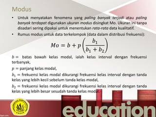 Modus
• Untuk menyatakan fenomena yang paling banyak terjadi atau paling
banyak terdapat digunakan ukuran modus disingkat Mo. Ukuran ini tanpa
disadari sering dipakai untuk menentukan rata-rata data kualitatif.
• Rumus modus untuk data terkelompok (data dalam distribusi frekuensi):
𝑀𝑜 = 𝑏 + 𝑝
𝑏1
𝑏1 + 𝑏2
𝑏 = batas bawah kelas modal, ialah kelas interval dengan frekuensi
terbanyak,
𝑝 = panjang kelas modal,
𝑏1 = frekuensi kelas modal dikurangi frekuensi kelas interval dengan tanda
kelas yang lebih kecil sebelum tanda kelas modal,
𝑏2 = frekuensi kelas modal dikurangi frekuensi kelas interval dengan tanda
kelas yang lebih besar sesudah tanda kelas modal.
 
