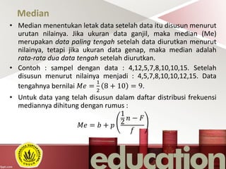 Median
• Median menentukan letak data setelah data itu disusun menurut
urutan nilainya. Jika ukuran data ganjil, maka median (Me)
merupakan data paling tengah setelah data diurutkan menurut
nilainya, tetapi jika ukuran data genap, maka median adalah
rata-rata dua data tengah setelah diurutkan.
• Contoh : sampel dengan data : 4,12,5,7,8,10,10,15. Setelah
disusun menurut nilainya menjadi : 4,5,7,8,10,10,12,15. Data
tengahnya bernilai 𝑀𝑒 =
1
2
8 + 10 = 9.
• Untuk data yang telah disusun dalam daftar distribusi frekuensi
mediannya dihitung dengan rumus :
𝑀𝑒 = 𝑏 + 𝑝
1
2
𝑛 − 𝐹
𝑓
 
