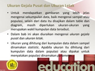 Ukuran Gejala Pusat dan Ukuran Letak
• Untuk mendapatkan gambaran yang lebih jelas
mengenai sekumpulan data, baik mengenai sampel atau
populasi, selain dari data itu disajikan dalam table dan
diagram, masih diperlukan ukuran-ukuran yang
merupakan wakil kumpulan data tersebut.
• Dalam bab ini akan diuraikan mengenai ukuran gejala
pusat dan ukuran letak.
• Ukuran yang dihitung dari kumpulan data dalam sampel
dinamakan statistic. Apabila ukuran itu dihitung dari
kumpulan data dalam populasi atau dipakai untuk
menyatakan populasi dinamakan parameter.
 