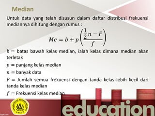 Median
Untuk data yang telah disusun dalam daftar distribusi frekuensi
mediannya dihitung dengan rumus :
𝑀𝑒 = 𝑏 + 𝑝
1
2
𝑛 − 𝐹
𝑓
𝑏 = batas bawah kelas median, ialah kelas dimana median akan
terletak
𝑝 = panjang kelas median
𝑛 = banyak data
𝐹 = Jumlah semua frekuensi dengan tanda kelas lebih kecil dari
tanda kelas median
𝑓 = Frekuensi kelas median
 