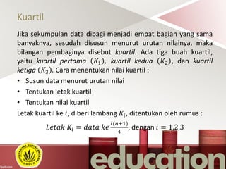 Kuartil
Jika sekumpulan data dibagi menjadi empat bagian yang sama
banyaknya, sesudah disusun menurut urutan nilainya, maka
bilangan pembaginya disebut kuartil. Ada tiga buah kuartil,
yaitu kuartil pertama 𝐾1 , kuartil kedua 𝐾2 , dan kuartil
ketiga 𝐾3 . Cara menentukan nilai kuartil :
• Susun data menurut urutan nilai
• Tentukan letak kuartil
• Tentukan nilai kuartil
Letak kuartil ke 𝑖, diberi lambang 𝐾𝑖, ditentukan oleh rumus :
𝐿𝑒𝑡𝑎𝑘 𝐾𝑖 = 𝑑𝑎𝑡𝑎 𝑘𝑒
𝑖(𝑛+1)
4
, dengan 𝑖 = 1,2,3
 