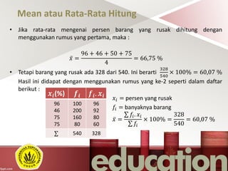 Mean atau Rata-Rata Hitung
• Jika rata-rata mengenai persen barang yang rusak dihitung dengan
menggunakan rumus yang pertama, maka :
𝑥 =
96 + 46 + 50 + 75
4
= 66,75 %
• Tetapi barang yang rusak ada 328 dari 540. Ini berarti
328
540
× 100% = 60,07 %
Hasil ini didapat dengan menggunakan rumus yang ke-2 seperti dalam daftar
berikut :
𝑥𝑖 = persen yang rusak
𝑓𝑖 = banyaknya barang
𝑥 =
𝑓𝑖. 𝑥𝑖
𝑓𝑖
× 100% =
328
540
= 60,07 %
𝒙𝒊(%) 𝒇𝒊 𝒇𝒊. 𝒙𝒊
96
46
75
75
100
200
160
80
96
92
80
60
540 328
 