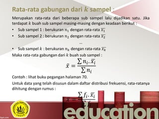 Rata-rata gabungan dari 𝒌 sampel :
Merupakan rata-rata dari beberapa sub sampel lalu dijadikan satu. Jika
terdapat 𝑘 buah sub sampel masing-masing dengan keadaan berikut :
• Sub sampel 1 : berukuran 𝑛1 dengan rata-rata 𝑥1
• Sub sampel 2 : berukuran 𝑛2 dengan rata-rata 𝑥2
…
• Sub sampel 𝑘 : berukuran 𝑛 𝑘 dengan rata-rata 𝑥 𝑘
Maka rata-rata gabungan dari 𝑘 buah sub sampel :
𝑥 =
𝑛𝑖. 𝑥𝑖
𝑛𝑖
Contoh : lihat buku pegangan halaman 70.
Untuk data yang telah disusun dalam daftar distribusi frekuensi, rata-ratanya
dihitung dengan rumus :
𝑥 =
𝑓𝑖. 𝑥𝑖
𝑓𝑖
 