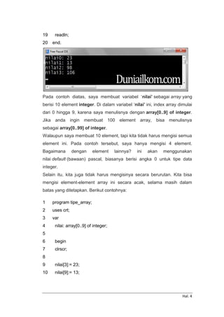 Hal. 4
19
20
readln;
end.
Pada contoh diatas, saya membuat variabel ‘nilai’ sebagai array yang
berisi 10 element integer. Di dalam variabel ‘nilai’ ini, index array dimulai
dari 0 hingga 9, karena saya menulisnya dengan array[0..9] of integer.
Jika anda ingin membuat 100 element array, bisa menulisnya
sebagai array[0..99] of integer.
Walaupun saya membuat 10 element, tapi kita tidak harus mengisi semua
element ini. Pada contoh tersebut, saya hanya mengisi 4 element.
Bagaimana dengan element lainnya? ini akan menggunakan
nilai default (bawaan) pascal, biasanya berisi angka 0 untuk tipe data
integer.
Selain itu, kita juga tidak harus mengisinya secara berurutan. Kita bisa
mengisi element-element array ini secara acak, selama masih dalam
batas yang ditetapkan. Berikut contohnya:
1
2
3
4
5
6
7
8
9
10
program tipe_array;
uses crt;
var
nilai: array[0..9] of integer;
begin
clrscr;
nilai[3]:= 23;
nilai[9]:= 13;
 