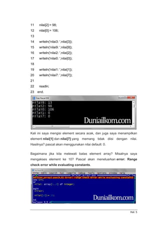 Hal. 5
11
12
13
14
15
16
17
18
19
20
21
22
23
nilai[2]:= 98;
nilai[0]:= 106;
writeln('nilai3: ',nilai[3]);
writeln('nilai9: ',nilai[9]);
writeln('nilai2: ',nilai[2]);
writeln('nilai0: ',nilai[0]);
writeln('nilai1: ',nilai[1]);
writeln('nilai7: ',nilai[7]);
readln;
end.
Kali ini saya mengisi element secara acak, dan juga saya menampilkan
element nilai[1] dan nilai[7] yang memang tidak diisi dengan nilai.
Hasilnya? pascal akan menggunakan nilai default: 0.
Bagaimana jika kita melewati batas element array? Misalnya saya
mengakses element ke 10? Pascal akan meneluarkan error: Range
check error while evaluating constants.
 