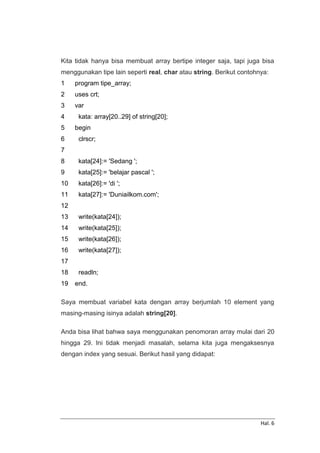 Hal. 6
Kita tidak hanya bisa membuat array bertipe integer saja, tapi juga bisa
menggunakan tipe lain seperti real, char atau string. Berikut contohnya:
1
2
3
4
5
6
7
8
9
10
11
12
13
14
15
16
17
18
19
program tipe_array;
uses crt;
var
kata: array[20..29] of string[20];
begin
clrscr;
kata[24]:= 'Sedang ';
kata[25]:= 'belajar pascal ';
kata[26]:= 'di ';
kata[27]:= 'Duniailkom.com';
write(kata[24]);
write(kata[25]);
write(kata[26]);
write(kata[27]);
readln;
end.
Saya membuat variabel kata dengan array berjumlah 10 element yang
masing-masing isinya adalah string[20].
Anda bisa lihat bahwa saya menggunakan penomoran array mulai dari 20
hingga 29. Ini tidak menjadi masalah, selama kita juga mengaksesnya
dengan index yang sesuai. Berikut hasil yang didapat:
 