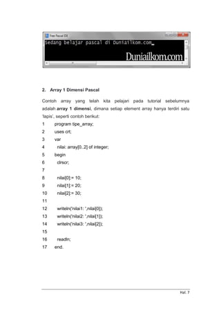 Hal. 7
2. Array 1 Dimensi Pascal
Contoh array yang telah kita pelajari pada tutorial sebelumnya
adalah array 1 dimensi, dimana setiap element array hanya terdiri satu
‘lapis’, seperti contoh berikut:
1
2
3
4
5
6
7
8
9
10
11
12
13
14
15
16
17
program tipe_array;
uses crt;
var
nilai: array[0..2] of integer;
begin
clrscr;
nilai[0]:= 10;
nilai[1]:= 20;
nilai[2]:= 30;
writeln('nilai1: ',nilai[0]);
writeln('nilai2: ',nilai[1]);
writeln('nilai3: ',nilai[2]);
readln;
end.
 