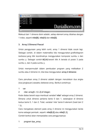 Hal. 8
Maksud dari 1 dimensi disini adalah, setiap element array dibahas dengan
1 index, seperti nilai[0], nilai[1] dan nilai[2].
3. Array 2 Dimensi Pascal
Untuk penggunaan yang lebih rumit, array 1 dimensi tidak cocok lagi.
Sebagai contoh, di dalam matematika kita menggunakan grafik/diagram
kartesius yang titik koordinatnya menggunakan komposisi sumbu x dan
sumbu y. Sebagai contoh A(3,4) berarti titik A berada di posisi 3 pada
sumbu x, dan 4 pada sumbu y.
Untuk mempermudah dalam pembuatan program yang melibatkan 2
sumbu atau 2 dimensi ini, kita bisa menggunakan array 2 dimensi.
Cara penulisan array 2 dimensi adalah dengan menuliskan dua angka
(dua jangkauan) sewaktu deklarasi array. Berikut contohnya:
1
2
var
nilai: array[0..1,0..2] of integer;
Kode diatas berarti saya membuat variabel ‘nilai’ sebagai array 2 dimensi.
Dimana untuk dimensi pertama berisi 0 dan 1, sedangkan di dimensi
kedua berisi 0, 1 dan 2. Total, variabel ‘nilai’ berisi 6 element (hasil dari 2
* 3).
Cara mengakses element pada array 2 dimensi ini menggunakan tanda
koma sebagai pemisah, seperti: nilai[0,2] atau nilai[1,1].
Contoh berikut akan memperjelas cara penggunaanya:
1 program tipe_array;
 