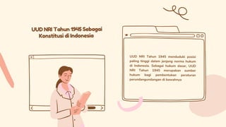 UUD NRI Tahun 1945 Sebagai
Konstitusi di Indonesia
UUD NRI Tahun 1945 menduduki posisi
paling tinggi dalam jenjang norma hukum
di Indonesia. Sebagai hukum dasar, UUD
NRI Tahun 1945 merupakan sumber
hukum bagi pembentukan peraturan
perundangundangan di bawahnya
 