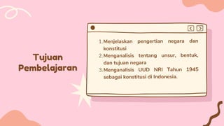 Tujuan
Pembelajaran
Menjelaskan pengertian negara dan
konstitusi
Menganalisis tentang unsur, bentuk,
dan tujuan negara
Menganalisis UUD NRI Tahun 1945
sebagai konstitusi di Indonesia.
1.
2.
3.


 