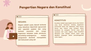 Pengertian Negara dan Konstitusi
Negara adalah suatu daerah teritorial
yang rakyatnya diperintah (governed)
oleh sejumlah pejabat dan yang
berhasil menuntut dari warga
negaranya ketaatan pada peraturan
perundang-undangannya melalui
penguasaan (kontrol) monopolistis
dari kekuasaan yang sah
NEGARA
KONSTITUSI
Konstitusi adalah seperangkat aturan atau hukum
yang berisi ketentuan tentang bagaimana
pemerintah diatur dan dijalankan. Oleh karena
aturan atau hukum yang terdapat dalam
konstitusi itu mengatur hal-hal yang amat
mendasar dari suatu negara, maka konstitusi
dikatakan pula sebagai hukum dasar yang
dijadikan pegangan dalam penyelenggaraan
suatu negara.
 