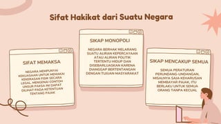 Sifat Hakikat dari Suatu Negara
SIFAT MEMAKSA
SIKAP MONOPOLI
SIKAP MENCAKUP SEMUA
NEGARA MEMPUNYAI
KEKUASAAN UNTUK MEMAKAI
KEKERASAN FISIK SECARA
LEGAL. MENGENAI CONTOH
UNSUR PAKSA INI DAPAT
DILIHAT PADA KETENTUAN
TENTANG PAJAK
NEGARA BERHAK MELARANG
SUATU ALIRAN KEPERCAYAAN
ATAU ALIRAN POLITIK
TERTENTU HIDUP DAN
DISEBARLUASKAN KARENA
DIANGGAP BERTENTANGAN
DENGAN TUJUAN MASYARAKAT
SEMUA PERATURAN
PERUNDANG-UNDANGAN,
MISALNYA SAJA KEHARUSAN
MEMBAYAR PAJAK, ITU
BERLAKU UNTUK SEMUA
ORANG TANPA KECUAL
 