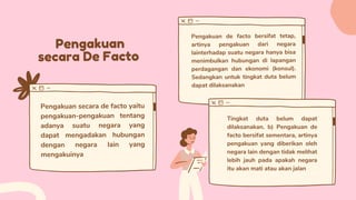 Pengakuan
secara De Facto
Pengakuan secara de facto yaitu
pengakuan-pengakuan tentang
adanya suatu negara yang
dapat mengadakan hubungan
dengan negara lain yang
mengakuinya
Pengakuan de facto bersifat tetap,
artinya pengakuan dari negara
lainterhadap suatu negara hanya bisa
menimbulkan hubungan di lapangan
perdagangan dan ekonomi (konsul).
Sedangkan untuk tingkat duta belum
dapat dilaksanakan
Tingkat duta belum dapat
dilaksanakan. b) Pengakuan de
facto bersifat sementara, artinya
pengakuan yang diberikan oleh
negara lain dengan tidak melihat
lebih jauh pada apakah negara
itu akan mati atau akan jalan
 