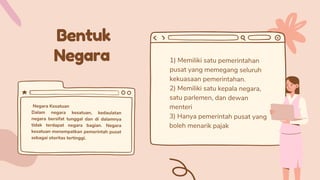 Bentuk
Negara 1) Memiliki satu pemerintahan
pusat yang memegang seluruh
kekuasaan pemerintahan.
2) Memiliki satu kepala negara,
satu parlemen, dan dewan
menteri
3) Hanya pemerintah pusat yang
boleh menarik pajak
Negara Kesatuan
Dalam negara kesatuan, kedaulatan
negara bersifat tunggal dan di dalamnya
tidak terdapat negara bagian. Negara
kesatuan menempatkan pemerintah pusat
sebagai otoritas tertinggi.
 