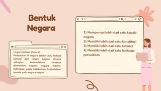 Bentuk
Negara 1) Mempunyai lebih dari satu kepala
negara
2) Memiliki lebih dari satu konstitusi
3) Memiliki lebih dari satu kabinet
4) Memiliki lebih dari satu lembaga
perwakilan
Negara Serikat (federal)
Kedaulatan di negara serikat atau federal
berasal dari negara bagian dimana
sebagian kedaaulataan tersebut
diserahkan kepada negara federal.
Sehingga, pada hakikatnya kedaulataan
berada pada negara bagian
 