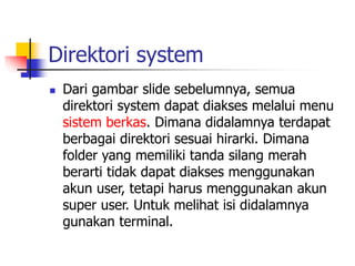 Direktori system
 Dari gambar slide sebelumnya, semua
direktori system dapat diakses melalui menu
sistem berkas. Dimana didalamnya terdapat
berbagai direktori sesuai hirarki. Dimana
folder yang memiliki tanda silang merah
berarti tidak dapat diakses menggunakan
akun user, tetapi harus menggunakan akun
super user. Untuk melihat isi didalamnya
gunakan terminal.
 