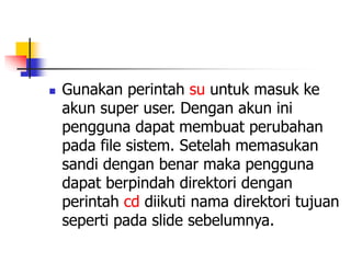  Gunakan perintah su untuk masuk ke
akun super user. Dengan akun ini
pengguna dapat membuat perubahan
pada file sistem. Setelah memasukan
sandi dengan benar maka pengguna
dapat berpindah direktori dengan
perintah cd diikuti nama direktori tujuan
seperti pada slide sebelumnya.
 