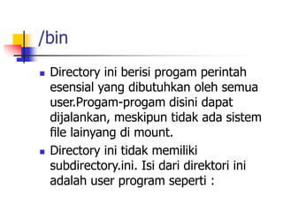 /bin
 Directory ini berisi progam perintah
esensial yang dibutuhkan oleh semua
user.Progam-progam disini dapat
dijalankan, meskipun tidak ada sistem
ﬁle lainyang di mount.
 Directory ini tidak memiliki
subdirectory.ini. Isi dari direktori ini
adalah user program seperti :
 