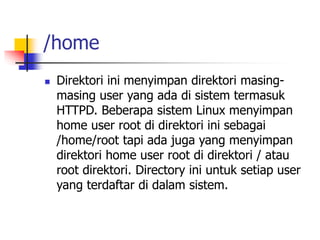 /home
 Direktori ini menyimpan direktori masing-
masing user yang ada di sistem termasuk
HTTPD. Beberapa sistem Linux menyimpan
home user root di direktori ini sebagai
/home/root tapi ada juga yang menyimpan
direktori home user root di direktori / atau
root direktori. Directory ini untuk setiap user
yang terdaftar di dalam sistem.
 