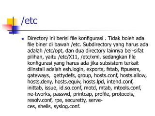 /etc
 Directory ini berisi ﬁle konﬁgurasi . Tidak boleh ada
ﬁle biner di bawah /etc. Subdirectory yang harus ada
adalah /etc/opt, dan dua directory lainnya ber-sifat
pilihan, yaitu /etc/X11, /etc/xml. sedangkan ﬁle
konﬁgurasi yang harus ada jika subsistem terkait
diinstall adalah esh.login, exports, fstab, ftpusers,
gateways, gettydefs, group, hosts.conf, hosts.allow,
hosts.deny, hosts.equiv, hosts.lpd, intend.conf,
inittab, issue, id.so.conf, motd, mtab, mtools.conf,
ne-tworks, passwd, printcap, proﬁle, protocols,
resolv.conf, rpe, securetty, serve-
ces, shells, syslog.conf.
 