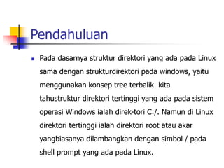 Pendahuluan
 Pada dasarnya struktur direktori yang ada pada Linux
sama dengan strukturdirektori pada windows, yaitu
menggunakan konsep tree terbalik. kita
tahustruktur direktori tertinggi yang ada pada sistem
operasi Windows ialah direk-tori C:/. Namun di Linux
direktori tertinggi ialah direktori root atau akar
yangbiasanya dilambangkan dengan simbol / pada
shell prompt yang ada pada Linux.
 