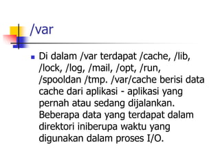 /var
 Di dalam /var terdapat /cache, /lib,
/lock, /log, /mail, /opt, /run,
/spooldan /tmp. /var/cache berisi data
cache dari aplikasi - aplikasi yang
pernah atau sedang dijalankan.
Beberapa data yang terdapat dalam
direktori iniberupa waktu yang
digunakan dalam proses I/O.
 