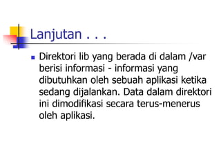 Lanjutan . . .
 Direktori lib yang berada di dalam /var
berisi informasi - informasi yang
dibutuhkan oleh sebuah aplikasi ketika
sedang dijalankan. Data dalam direktori
ini dimodiﬁkasi secara terus-menerus
oleh aplikasi.
 