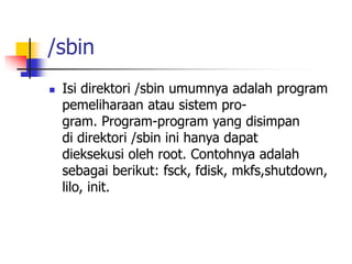 /sbin
 Isi direktori /sbin umumnya adalah program
pemeliharaan atau sistem pro-
gram. Program-program yang disimpan
di direktori /sbin ini hanya dapat
dieksekusi oleh root. Contohnya adalah
sebagai berikut: fsck, fdisk, mkfs,shutdown,
lilo, init.
 