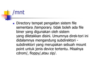 /mnt
 Directory tempat pengaitan sistem ﬁle
sementara /temporary. tidak boleh ada ﬁle
biner yang digunakan oleh sistem
yang diletakkan disini. Umumnya direk-tori ini
didalamnya mengandung subdirektori -
subdirektori yang merupakan sebuah mount
point untuk jenis device tertentu. Misalnya
cdrom/, ﬂoppy/,atau zip/.
 
