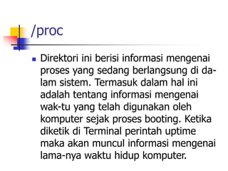 /proc
 Direktori ini berisi informasi mengenai
proses yang sedang berlangsung di da-
lam sistem. Termasuk dalam hal ini
adalah tentang informasi mengenai
wak-tu yang telah digunakan oleh
komputer sejak proses booting. Ketika
diketik di Terminal perintah uptime
maka akan muncul informasi mengenai
lama-nya waktu hidup komputer.
 