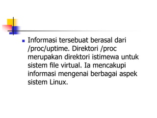  Informasi tersebuat berasal dari
/proc/uptime. Direktori /proc
merupakan direktori istimewa untuk
sistem ﬁle virtual. Ia mencakupi
informasi mengenai berbagai aspek
sistem Linux.
 