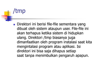 /tmp
 Direktori ini berisi ﬁle-ﬁle sementara yang
dibuat oleh sistem ataupun user. File-ﬁle ini
akan terhapus ketika sistem di hidupkan
ulang. Direktori /tmp biasanya juga
dimanfaatkan oleh program instalasi saat kita
mengintalasi program atau aplikasi. Isi
direktori ini bisa saja dihapus setiap
saat tanpa menimbulkan pengaruh apapun.
 
