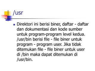 /usr
 Direktori ini berisi biner, daftar - daftar
dan dokumentasi dan kode sumber
untuk program-program level kedua.
/usr/bin berisi ﬁle - ﬁle biner untuk
program - program user. Jika tidak
ditemukan ﬁle - ﬁle biner untuk user
di /bin maka dapat ditemukan di
/usr/bin.
 