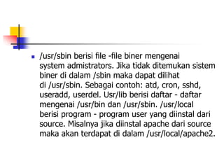  /usr/sbin berisi ﬁle -ﬁle biner mengenai
system admistrators. Jika tidak ditemukan sistem
biner di dalam /sbin maka dapat dilihat
di /usr/sbin. Sebagai contoh: atd, cron, sshd,
useradd, userdel. Usr/lib berisi daftar - daftar
mengenai /usr/bin dan /usr/sbin. /usr/local
berisi program - program user yang diinstal dari
source. Misalnya jika diinstal apache dari source
maka akan terdapat di dalam /usr/local/apache2.
 