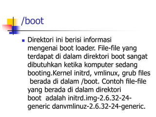 /boot
 Direktori ini berisi informasi
mengenai boot loader. File-file yang
terdapat di dalam direktori boot sangat
dibutuhkan ketika komputer sedang
booting.Kernel initrd, vmlinux, grub ﬁles
berada di dalam /boot. Contoh ﬁle-ﬁle
yang berada di dalam direktori
boot adalah initrd.img-2.6.32-24-
generic danvmlinuz-2.6.32-24-generic.
 
