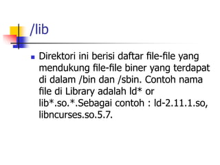 /lib
 Direktori ini berisi daftar ﬁle-ﬁle yang
mendukung ﬁle-ﬁle biner yang terdapat
di dalam /bin dan /sbin. Contoh nama
ﬁle di Library adalah ld* or
lib*.so.*.Sebagai contoh : ld-2.11.1.so,
libncurses.so.5.7.
 