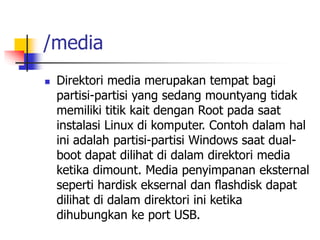 /media
 Direktori media merupakan tempat bagi
partisi-partisi yang sedang mountyang tidak
memiliki titik kait dengan Root pada saat
instalasi Linux di komputer. Contoh dalam hal
ini adalah partisi-partisi Windows saat dual-
boot dapat dilihat di dalam direktori media
ketika dimount. Media penyimpanan eksternal
seperti hardisk eksernal dan ﬂashdisk dapat
dilihat di dalam direktori ini ketika
dihubungkan ke port USB.
 