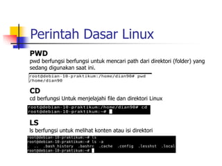 Perintah Dasar Linux
PWD
pwd berfungsi berfungsi untuk mencari path dari direktori (folder) yang
sedang digunakan saat ini.
CD
cd berfungsi Untuk menjelajahi file dan direktori Linux
LS
ls berfungsi untuk melihat konten atau isi direktori
 