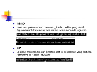  CP
 Cp untuk menyalin file dari direktori saat ini ke direktori yang berbeda.
Formatnya cp <asal> <tujuan>
 nano
 nano merupakan sebuah command_line-text editor yang dapat
digunakan untuk membuat sebuah file, selain nano ada juga vim.
 