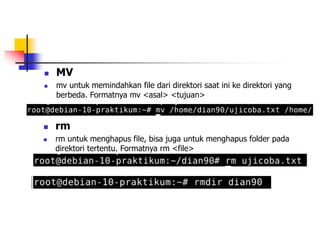  MV
 mv untuk memindahkan file dari direktori saat ini ke direktori yang
berbeda. Formatnya mv <asal> <tujuan>
 rm
 rm untuk menghapus file, bisa juga untuk menghapus folder pada
direktori tertentu. Formatnya rm <file>
 