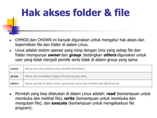 Hak akses folder & file
 CHMOD dan CHOWN ini banyak digunakan untuk mengatur hak akses dan
kepemilikan file dan folder di dalam Linux.
 Linux adalah sistem operasi yang mirip dengan Unix yang setiap file dan
folder mempunyai owner dan group. Sedangkan others digunakan untuk
user yang tidak menjadi pemilik serta tidak di dalam group yang sama.
 Perintah yang bisa dilakukan di dalam Linux adalah: read (kemampuan untuk
membuka dan melihat file), write (kemampuan untuk membuka dan
mengubah file), dan execute (kemampuan untuk mengeksekusi file
program).
 