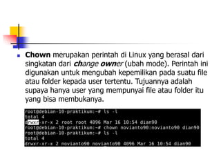  Chown merupakan perintah di Linux yang berasal dari
singkatan dari change owner (ubah mode). Perintah ini
digunakan untuk mengubah kepemilikan pada suatu file
atau folder kepada user tertentu. Tujuannya adalah
supaya hanya user yang mempunyai file atau folder itu
yang bisa membukanya.
 