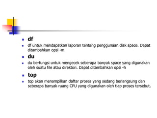  df
 df untuk mendapatkan laporan tentang penggunaan disk space. Dapat
ditambahkan opsi -m
 du
 du berfungsi untuk mengecek seberapa banyak space yang digunakan
oleh suatu file atau direktori. Dapat ditambahkan opsi -h
 top
 top akan menampilkan daftar proses yang sedang berlangsung dan
seberapa banyak ruang CPU yang digunakan oleh tiap proses tersebut.
 